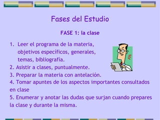 Fases del Estudio Leer el programa de la materia, objetivos específicos, generales, temas, bibliografía. 2. Asistir a clases, puntualmente. 3. Preparar la materia con antelación. FASE 1: la clase 4. Tomar apuntes de los aspectos importantes consultados en clase 5. Enumerar y anotar las dudas que surjan cuando prepares la clase y durante la misma. 