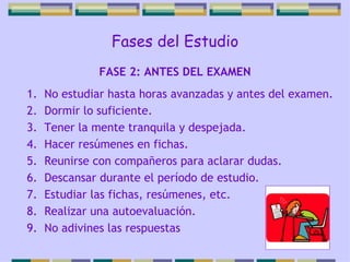 Fases del Estudio No estudiar hasta horas avanzadas y antes del examen. Dormir lo suficiente. Tener la mente tranquila y despejada. Hacer resúmenes en fichas. Reunirse con compañeros para aclarar dudas. Descansar durante el período de estudio. Estudiar las fichas, resúmenes, etc. Realizar una autoevaluación. No adivines las respuestas FASE 2: ANTES DEL EXAMEN 