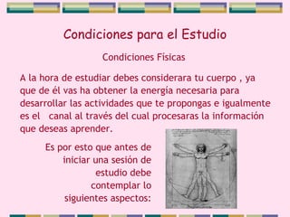 Condiciones para el Estudio A la hora de estudiar debes considerara tu cuerpo , ya que de él vas ha obtener la energía necesaria para desarrollar las actividades que te propongas e igualmente es el  canal al través del cual procesaras la información que deseas aprender.  Condiciones Físicas Es por esto que antes de iniciar una sesión de estudio debe contemplar lo siguientes aspectos: 