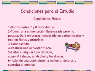 Condiciones para el Estudio 1-Dormir entre 7 y 8 hora diarias 2-Tomar una alimentación Balanceada pero no  pesada, baja en grasas, moderada en carbohidratos y rica en fibras y proteínas 3-Estar aseado 4-Realizar una actividad física. 5-Evitar cualquier tipo de vicio,  como el tabaco, el alcohol y las drogas. 6- Atiende cualquier síntoma molesto, dolores y consulta al médico Condiciones Físicas 