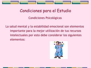 Condiciones para el Estudio La salud mental y la estabilidad emocional son elementos importante para la mejor utilización de tus recursos intelectuales por esto debe considerar los siguientes elementos: Condiciones Psicológicas 