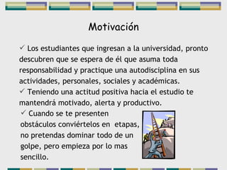 Motivación Los estudiantes que ingresan a la universidad, pronto descubren que se espera de él que asuma toda responsabilidad y practique una autodisciplina en sus actividades, personales, sociales y académicas. Teniendo una actitud positiva hacia el estudio te mantendrá motivado, alerta y productivo. Cuando se te presenten obstáculos conviértelos en  etapas, no pretendas dominar todo de un golpe, pero empieza por lo mas sencillo. 