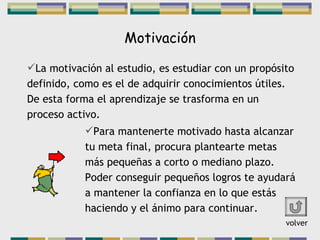 Motivación La motivación al estudio, es estudiar con un propósito definido, como es el de adquirir conocimientos útiles. De esta forma el aprendizaje se trasforma en un proceso activo. Para mantenerte motivado hasta alcanzar tu meta final, procura plantearte metas más pequeñas a corto o mediano plazo. Poder conseguir pequeños logros te ayudará a mantener la confianza en lo que estás haciendo y el ánimo para continuar. volver 
