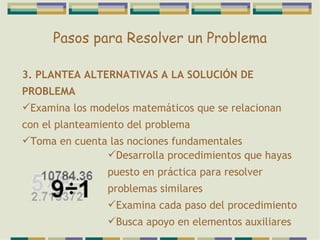 Pasos para Resolver un Problema 3. PLANTEA ALTERNATIVAS A LA SOLUCIÓN DE PROBLEMA Examina los modelos matemáticos que se relacionan con el planteamiento del problema Toma en cuenta las nociones fundamentales Desarrolla procedimientos que hayas puesto en práctica para resolver problemas similares Examina cada paso del procedimiento Busca apoyo en elementos auxiliares 