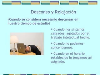 Cuando nos sintamos cansados, agotados por   el trabajo intelectual hecho. Cuando no podamos concentrarnos. Cuando en el horario establecido lo tengamos así asignado.  ¿Cuándo se considera necesario   descansar en nuestro tiempo de estudio? Descanso y Relajación 