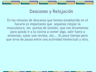 Descanso y Relajación En los minutos de descanso que hemos   establecido en el horario es importante que  sepamos relajar la musculatura, los  puntos de tensión, que nos levantemos para quizás ir a la cocina a comer algo, salir fuera a airearnos, ojear una revista, etc... Es poco   tiempo pero   que  sirva  de pausa entre una   actividad intelectual y otra. 