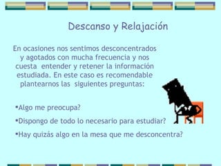 En ocasiones nos sentimos desconcentrados y   agotados con mucha frecuencia y nos cuesta  entender y retener la información estudiada. En este caso es recomendable plantearnos las  siguientes preguntas:  Algo me preocupa?  Dispongo de todo lo necesario para estudiar? Hay quizás algo en la mesa que me desconcentra?   Descanso y Relajación 