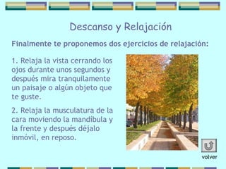 Finalmente te proponemos dos ejercicios   de relajación: Descanso y Relajación 1. Relaja la vista cerrando los ojos   durante unos segundos y después mira   tranquilamente un paisaje o algún objeto que te guste. 2. Relaja la musculatura de la cara moviendo   la mandíbula y la frente y después déjalo   inmóvil, en reposo.   volver 