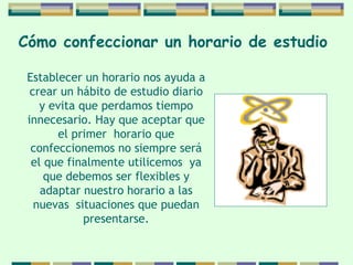 Cómo confeccionar   un horario de   estudio   Establecer un horario nos ayuda a crear un hábito   de estudio diario y evita que perdamos tiempo   innecesario. Hay que aceptar que el primer  horario   que confeccionemos no siempre será el que   finalmente utilicemos  ya que debemos ser flexibles y adaptar nuestro horario a las nuevas  situaciones   que puedan presentarse. 