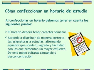 Cómo confeccionar   un horario de   estudio   El horario deberá tener carácter semanal. Aprende a distribuir de manera correcta las asignaturas a estudiar, alternando aquellos que sonde tu agrado y facilidad con las que presentan  un  mayor esfuerzo. De este modo evitarás cansancio  y desconcentración  Al confeccionar un horario debemos tener en cuenta  los  siguientes puntos: 