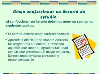 Cómo confeccionar   un horario de   estudio   El horario deberá tener carácter semanal. Aprende a distribuir de manera correcta las asignaturas a estudiar, alternando aquellos que sonde tu agrado y facilidad con las que presentan  un  mayor esfuerzo. De este modo evitarás cansancio  y desconcentración  Al confeccionar un horario debemos tener en cuenta  los  siguientes puntos: 
