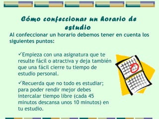 Cómo confeccionar   un horario de   estudio   Empieza con una asignatura que te resulte fácil o atractiva y deja también que una fácil cierre tu tiempo de estudio personal. Recuerda que no todo es estudiar; para poder rendir mejor debes intercalar tiempo libre (cada 45 minutos descansa unos 10 minutos) en tu estudio. Al confeccionar un horario debemos tener en cuenta  los  siguientes puntos: 