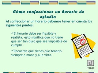 Cómo confeccionar   un horario de   estudio   El horario debe ser flexible y realista, esto significa   que no tiene que ser tan duro que sea imposible de cumplir.  Recuerda que tienes que tenerlo siempre a mano y a la vista.  Al confeccionar un horario debemos tener en cuenta  los  siguientes puntos: volver 