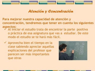Para mejorar nuestra capacidad de atención y   concentración, tendremos que tener en cuenta los   siguientes aspectos: Al iniciar el estudio trata de encontrar la parte  positiva o práctica de esa asignatura que vas a  estudiar. De este modo el estudio se te hará más fácil. Aprovecha bien el tiempo en la clase   sabiendo apreciar aquellas explicaciones del profesor que parecen ser más importantes que otras   Atención y Concentración 