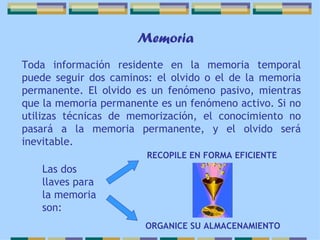 Toda información residente en la memoria temporal puede seguir dos caminos: el olvido o el de la memoria permanente. El olvido es un fenómeno pasivo, mientras que la memoria permanente es un fenómeno activo. Si no utilizas técnicas de memorización, el conocimiento no pasará a la memoria permanente, y el olvido será inevitable.   Memoria Las dos llaves para la memoria son: ORGANICE SU ALMACENAMIENTO   RECOPILE EN FORMA EFICIENTE 