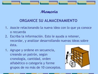Memoria ORGANICE SU ALMACENAMIENTO   Asocie relacionando la nueva idea con lo que ya conoce o recuerda Escriba la información. Esto le ayuda a retener, recordar, y analizar desarrollando nuevas ideas sobre ésta. Agrupe y ordene en secuencia, creando un patrón, según cronología, cantidad, orden alfabético o categoría y forme grupos de no más de 10 conceptos. 