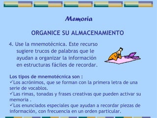 Memoria 4. Use la mnemotécnica. Este recurso sugiere trucos de palabras que le ayudan a organizar la información en estructuras fáciles de recordar. ORGANICE SU ALMACENAMIENTO   Los tipos de mnemotécnica son : Los acrónimos, que se forman con la primera letra de una serie de vocablos. Las rimas, tonadas y frases creativas que pueden activar su memoria . Los enunciados especiales que ayudan a recordar piezas de información, con frecuencia en un orden particular. 