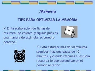 Memoria TIPS PARA OPTIMIZAR LA MEMORIA En la elaboración de fichas de resumen usa colores  y figuras pues es una manera de estimular el cerebro derecho. Evita estudiar más de 50 minutos seguidos, haz una pausa de 10 minutos, y cuando retomes el estudio recuerda lo que aprendiste en el periodo anterior. 