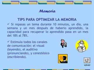 Memoria TIPS PARA OPTIMIZAR LA MEMORIA Si repasas un tema durante 10 minutos, un día, una semana y un mes después de haberlo aprendido, la capacidad para recuperar lo aprendido pasa en un mes del 18% al 78%. Estimula todos los canales de comunicación: el visual (leyendo), el auditivo (pronunciando), y cenestésico (escribiendo).  volver 