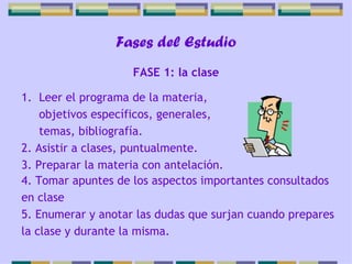 Fases del Estudio Leer el programa de la materia, objetivos específicos, generales, temas, bibliografía. 2. Asistir a clases, puntualmente. 3. Preparar la materia con antelación. FASE 1: la clase 4. Tomar apuntes de los aspectos importantes consultados en clase 5. Enumerar y anotar las dudas que surjan cuando prepares la clase y durante la misma. 