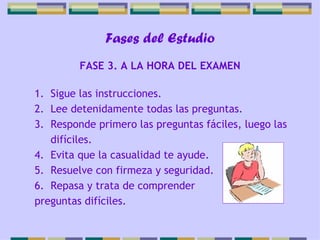 Fases del Estudio Sigue las instrucciones. Lee detenidamente todas las preguntas. Responde primero las preguntas fáciles, luego las difíciles. Evita que la casualidad te ayude. Resuelve con firmeza y seguridad. Repasa y trata de comprender  preguntas difíciles. FASE 3. A LA HORA DEL EXAMEN 