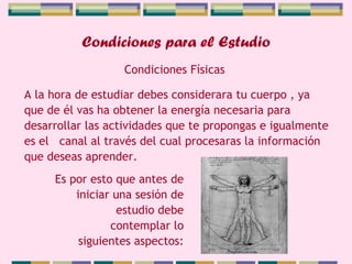 Condiciones para el Estudio A la hora de estudiar debes considerara tu cuerpo , ya que de él vas ha obtener la energía necesaria para desarrollar las actividades que te propongas e igualmente es el  canal al través del cual procesaras la información que deseas aprender.  Condiciones Físicas Es por esto que antes de iniciar una sesión de estudio debe contemplar lo siguientes aspectos: 