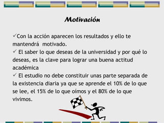Motivación Con la acción aparecen los resultados y ello te mantendrá  motivado. El saber lo que deseas de la universidad y por qué lo deseas, es la clave para lograr una buena actitud académica El estudio no debe constituir unas parte separada de la existencia diaria ya que se aprende el 10% de lo que se lee, el 15% de lo que oímos y el 80% de lo que vivimos. 