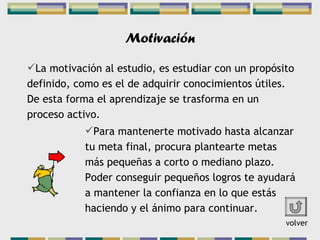 Motivación La motivación al estudio, es estudiar con un propósito definido, como es el de adquirir conocimientos útiles. De esta forma el aprendizaje se trasforma en un proceso activo. Para mantenerte motivado hasta alcanzar tu meta final, procura plantearte metas más pequeñas a corto o mediano plazo. Poder conseguir pequeños logros te ayudará a mantener la confianza en lo que estás haciendo y el ánimo para continuar. volver 