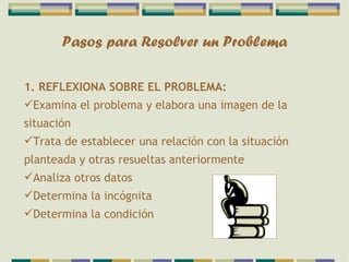 Pasos para Resolver un Problema 1. REFLEXIONA SOBRE EL PROBLEMA: Examina el problema y elabora una imagen de la situación Trata de establecer una relación con la situación planteada y otras resueltas anteriormente Analiza otros datos Determina la incógnita Determina la condición 