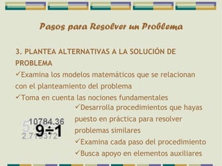 Pasos para Resolver un Problema 3. PLANTEA ALTERNATIVAS A LA SOLUCIÓN DE PROBLEMA Examina los modelos matemáticos que se relacionan con el planteamiento del problema Toma en cuenta las nociones fundamentales Desarrolla procedimientos que hayas puesto en práctica para resolver problemas similares Examina cada paso del procedimiento Busca apoyo en elementos auxiliares 
