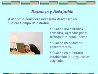 Cuando nos sintamos cansados, agotados por   el trabajo intelectual hecho. Cuando no podamos concentrarnos. Cuando en el horario establecido lo tengamos así asignado.  ¿Cuándo se considera necesario   descansar en nuestro tiempo de estudio? Descanso y Relajación 
