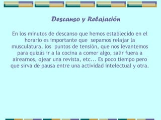 Descanso y Relajación En los minutos de descanso que hemos   establecido en el horario es importante que  sepamos relajar la musculatura, los  puntos de tensión, que nos levantemos para quizás ir a la cocina a comer algo, salir fuera a airearnos, ojear una revista, etc... Es poco   tiempo pero   que  sirva  de pausa entre una   actividad intelectual y otra. 