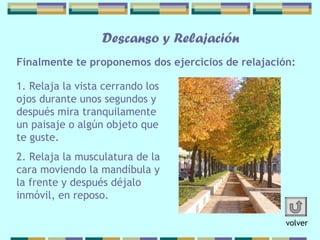 Finalmente te proponemos dos ejercicios   de relajación: Descanso y Relajación 1. Relaja la vista cerrando los ojos   durante unos segundos y después mira   tranquilamente un paisaje o algún objeto que te guste. 2. Relaja la musculatura de la cara moviendo   la mandíbula y la frente y después déjalo   inmóvil, en reposo.   volver 