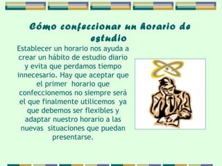 Cómo confeccionar   un horario de   estudio   Establecer un horario nos ayuda a crear un hábito   de estudio diario y evita que perdamos tiempo   innecesario. Hay que aceptar que el primer  horario   que confeccionemos no siempre será el que   finalmente utilicemos  ya que debemos ser flexibles y adaptar nuestro horario a las nuevas  situaciones   que puedan presentarse. 