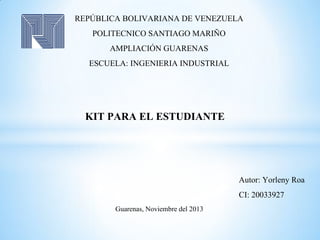REPÚBLICA BOLIVARIANA DE VENEZUELA
POLITECNICO SANTIAGO MARIÑO
AMPLIACIÓN GUARENAS
ESCUELA: INGENIERIA INDUSTRIAL

KIT PARA EL ESTUDIANTE

Autor: Yorleny Roa
CI: 20033927
Guarenas, Noviembre del 2013

 