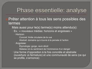  Prêter attention à tous les sens possibles des 
termes 
• Mais aussi pour le(s) terme(s) moins attendu(s): 
 Ex.: « nouveaux médias: horizons et angoisses » 
 Horizon: 
 Concret: limite circulaire de la vue 
 Abstrait: domaine qui s’ouvre à la pensée à l’action 
 Angoisse: 
 Étymologie: gorge, ravin étroit 
 Malaise né du sentiment de l’imminence d’un danger 
 Une forme d’opposition à la fois concrète et abstraite 
(ouverture vs fermeture) et une communauté de sens (ce qui 
se profile, s’annonce) 
 