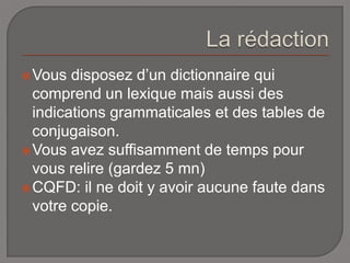  Vous disposez d’un dictionnaire qui 
comprend un lexique mais aussi des 
indications grammaticales et des tables de 
conjugaison. 
Vous avez suffisamment de temps pour 
vous relire (gardez 5 mn) 
CQFD: il ne doit y avoir aucune faute dans 
votre copie. 
