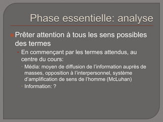 Prêter attention à tous les sens possibles 
des termes 
• En commençant par les termes attendus, au 
centre du cours: 
 Média: moyen de diffusion de l’information auprès de 
masses, opposition à l’interpersonnel, système 
d’amplification de sens de l’homme (McLuhan) 
 Information: ? 
 