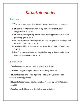 Kitpatrik model
Reaction
   **On a scale that ranges from Strongly Agree (5) to Strongly Disagree (1).
  1- Students comfortable when using computers for student
     assignments. 5 4 3 2 1
  2- Students prefer getting information from application instead of
     printed pages. 5 4 3 2 1
  3- Students prefer Gathering data for class assignments in simplified
     by using Computers. 5 4 3 2 1
  4- Teachers differ in their attitudes toward the impact of computer.
     54321
  5- Use Communication technology in learning activities to increase
     communication skills.5 4 3 2 1


2- Behavior
1-Teachers use technology well in learning activities.

2-Teacher integrate Digital camera in learning activities.

3-Students select and apply digital tools to gather, evaluate and
validate learning process.

4-StudentsResearch and get Information Fluency by using Database
analyses.

5-Teacher use Drill and practice in learning activities.
 