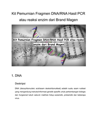 Kit Pemurnian Fragmen DNA/RNA Hasil PCR
atau reaksi enzim dari Brand Magen
1. DNA
Deskripsi
DNA (deoxyribonucleic acid/asam deoksiribonukleat) adalah suatu asam nukleat
yang mengandung instruksi/informasi genetik spesifik untuk perkembangan biologis
dan fungsional tubuh seluruh makhluk hidup eukariotik, prokariotik dan beberapa
virus.
 