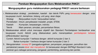 Panduan Mengupayakan Guru Melaksanakan PAK21
Mengupayakan guru melaksanakan pedagogi PAK21 secara berkesan
1. Melaksanakan strategi , pendekatan, kaedah dan teknik PdPc yang bersesuaian dengan aras
keupayaan murid , kemahiran, bidang, unit yang akan diajar.
Strategi : Berpusatkan murid / berpusatkan bahan
Pendekatan : Inkuiri, penyelesaian masalah, projek, STEM,
Kaedah : Kumpulan, berpasangan, individu
Teknik : Main peranan, simulasi, percambahan fikiran,
2. Melaksanakan aktiviti untuk mencapai objektif dan Standard Pembelajaran berdasarkan aras
keupayaan murid. Aktiviti yang dilaksanakan perlu menampakkan pembelajaran terbeza
(differentieated learning)
Contoh: Aktiviti kumpulan 1 berbeza dengan aktiviti kumpulan 2 dan 3.
Bahan kumpulan 1 berbeza dengan bahan kumpulan 2 dan 3
3. Mengutamakan konsep 5P (penggabungjalinan, penyerapan, pengayaan, pemulihan dan
pentaksiran) secara tekal dan menyeluruh. Ini bersesuaian dengan SKPMg2 Standard 4 iaitu
peranan guru sebagai perancang, pengawal, pembimbing, pendorong dan penilai.
 