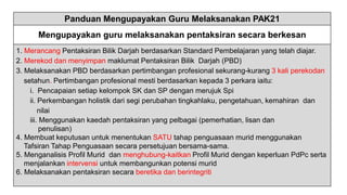 Panduan Mengupayakan Guru Melaksanakan PAK21
Mengupayakan guru melaksanakan pentaksiran secara berkesan
1. Merancang Pentaksiran Bilik Darjah berdasarkan Standard Pembelajaran yang telah diajar.
2. Merekod dan menyimpan maklumat Pentaksiran Bilik Darjah (PBD)
3. Melaksanakan PBD berdasarkan pertimbangan profesional sekurang-kurang 3 kali perekodan
setahun. Pertimbangan profesional mesti berdasarkan kepada 3 perkara iaitu:
i. Pencapaian setiap kelompok SK dan SP dengan merujuk Spi
ii. Perkembangan holistik dari segi perubahan tingkahlaku, pengetahuan, kemahiran dan
nilai
iii. Menggunakan kaedah pentaksiran yang pelbagai (pemerhatian, lisan dan
penulisan)
4. Membuat keputusan untuk menentukan SATU tahap penguasaan murid menggunakan
Tafsiran Tahap Penguasaan secara persetujuan bersama-sama.
5. Menganalisis Profil Murid dan menghubung-kaitkan Profil Murid dengan keperluan PdPc serta
menjalankan intervensi untuk membangunkan potensi murid
6. Melaksanakan pentaksiran secara beretika dan berintegriti
 