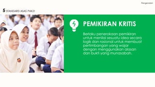Pengenalan
5 STANDARD ASAS PAK21
PEMIKIRAN KRITIS
Berlaku penerokaan pemikiran
untuk menilai sesuatu idea secara
logik dan rasional untuk membuat
pertimbangan yang wajar
dengan menggunakan alasan
dan bukti yang munasabah.
 
