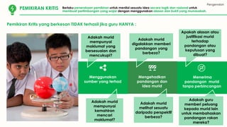 Pengenalan
KOMUNIKASI
Pemikiran Kritis yang berkesan TIDAK terhasil jika guru HANYA :
PEMIKIRAN KRITIS Berlaku penerokaan pemikiran untuk menilai sesuatu idea secara logik dan rasional untuk
membuat pertimbangan yang wajar dengan menggunakan alasan dan bukti yang munasabah.
Menggunakan
sumber yang terhad
Mengehadkan
pandangan dan
idea murid
Menerima
pandangan murid
tanpa perbincangan
Adakah murid
mempunyai
maklumat yang
bersesuaian dan
mencukupi?
Adakah murid
mempunyai
kemahiran
mencari
maklumat?
Adakah murid
digalakkan memberi
pandangan yang
berbeza?
Adakah murid
melihat sesuatu
daripada perspektif
berbeza?
Apakah alasan atau
justifikasi murid
terhadap
pandangan atau
keputusan yang
dibuat?
Adakah guru
memberi peluang
kepada murid lain
untuk membahaskan
pandangan rakan
mereka?
 