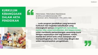 Kurikulum
KURIKULUM
KEBANGSAAN
DALAM AKTA
PENDIDIKAN
PERATURAN- PERATURAN PENDIDIKAN
(KURIKULUM KEBANGSAAN) 1997
DI BAWAH AKTA PENDIDIKAN 1996 (AKTA 550)
… suatu program pendidikan yang termasuk
kurikulum dan kegiatan kokurikulum yang
merangkumi semua pengetahuan, kemahiran,
norma, nilai, unsur kebudayaan dan kepercayaan
untuk membantu perkembangan seseorang murid
dengan sepenuhnya dari segi jasmani, rohani,
mental dan emosi serta untuk menanam dan
mempertingkatkan nilai moral yang diingini dan
untuk menyampaikan pengetahuan.
 