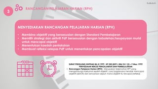 3
RANCANGAN PELAJARAN HARIAN (RPH)
MENYEDIAKAN RANCANGAN PELAJARAN HARIAN (RPH)
• Membina objektif yang bersesuaian dengan Standard Pembelajaran
• Memilih strategi dan aktiviti PdP bersesuaian dengan kebolehan/keupayaan murid
untuk mencapai objektif
• Menentukan kaedah pentaksiran
• Membuat refleksi selepas PdP untuk menentukan pencapaian objektif
Kurikulum
SURAT PEKELILING IKHTISAS BIL.3/1999 : KP (BS) 8591/Jilid XV/ (3) – 9 Mac 1999
PENYEDIAAN REKOD PENGAJARAN DAN PEMBELAJARAN
• Rancangan Pelajaran Harian (RPH) : Merupakan terjemahan RPT yang
mengandungi maklumat seperti objektif, cara bagaimana hendak mencapai
objektif (aktiviti) dan kenyataan sejauh mana objektif itu tercapai (refleksi)
 