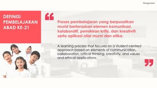 Pengenalan
DEFINISI
PEMBELAJARAN
ABAD KE-21
Proses pembelajaran yang berpusatkan
murid berteraskan elemen komunikasi,
kolaboratif, pemikiran kritis, dan kreativiti
serta aplikasi nilai murni dan etika.
A learning process that focuses on a student-centred
approach based on elements of communication,
collaboration, critical thinking, creativity, and values
and ethical applications.
 