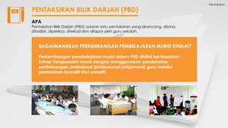 Pentaksiran
PENTAKSIRAN BILIK DARJAH (PBD)
APA
Pentaksiran Bilik Darjah (PBD) adalah satu pentaksiran yang dirancang, dibina,
ditadbir, diperiksa, direkod dan dilapor oleh guru sekolah.
BAGAIMANAKAH PERKEMBANGAN PEMBELAJARAN MURID DINILAI?
Perkembangan pembelajaran murid dalam PBD dinilai berdasarkan
Tahap Penguasaan murid dengan menggunakan pendekatan
pertimbangan profesional (professional judgement) guru melalui
pentaksiran formatif dan sumatif.
 