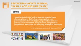 Pentaksiran
PENTAKSIRAN AKTIVITI JASMANI,
SUKAN & KOKURIKULUM (PAJSK)
“Kegiatan Kokurikulum” ertinya apa-apa kegiatan yang
dirancang lanjutan daripada proses pengajaran dan
pembelajaran dalam bilik darjah yang memberikan murid
peluang untuk menambah, mengukuh dan mengamalkan
pengetahuan, kemahiran dan nilai yang dipelajari di bilik darjah.
(Warta Kerajaan bertarikh 31 Disember 1997)
DEFINISI
 