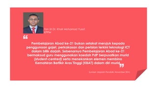 Pembelajaran Abad ke-21 bukan setakat merujuk kepada
penggunaan gajet, perkakasan dan perisian terkini teknologi ICT
dalam bilik darjah. Sebenarnya Pembelajaran Abad ke-21
bermaksud guru menggunakan kaedah PdP berpusatkan murid
(student-centred) serta menekankan elemen membina
Kemahiran Berfikir Aras Tinggi (KBAT) dalam diri murid.
Tan Sri Dr. Khair Mohamad Yusof,
KPPM
Sumber: Majalah Pendidik, November 2016
 
